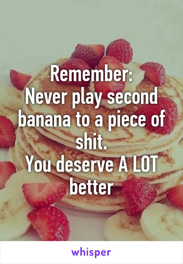 Remember:
Never play second banana to a piece of shit.
You deserve A LOT better