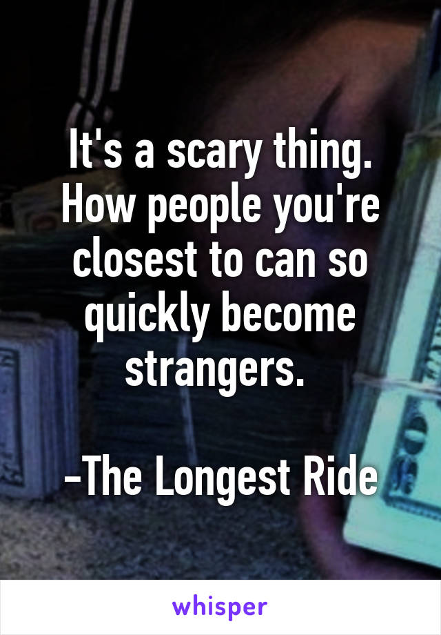 It's a scary thing. How people you're closest to can so quickly become strangers. 

-The Longest Ride