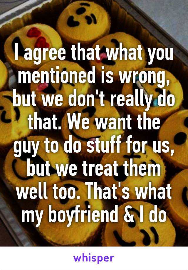 I agree that what you mentioned is wrong, but we don't really do that. We want the guy to do stuff for us, but we treat them well too. That's what my boyfriend & I do