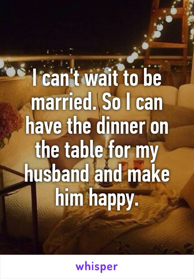 I can't wait to be married. So I can have the dinner on the table for my husband and make him happy.