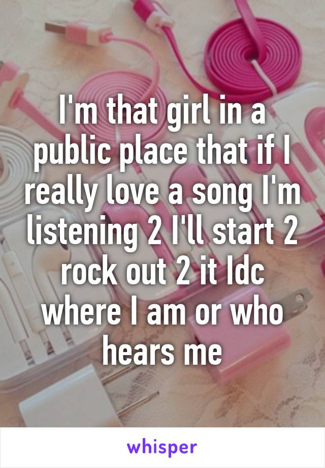 I'm that girl in a public place that if I really love a song I'm listening 2 I'll start 2 rock out 2 it Idc where I am or who hears me