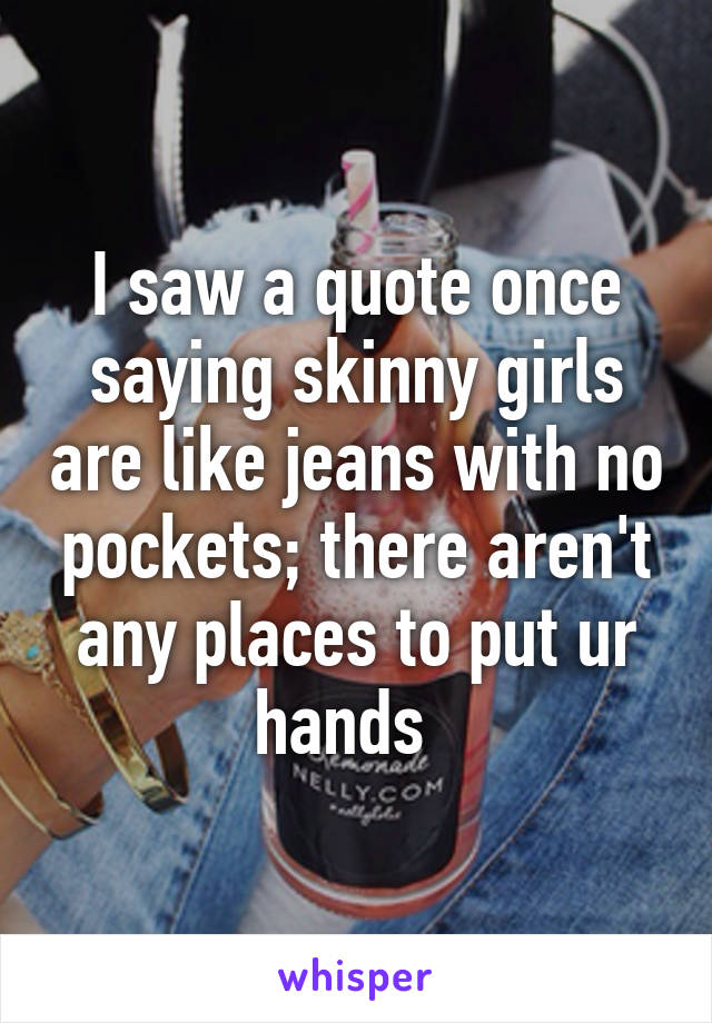 I saw a quote once saying skinny girls are like jeans with no pockets; there aren't any places to put ur hands  