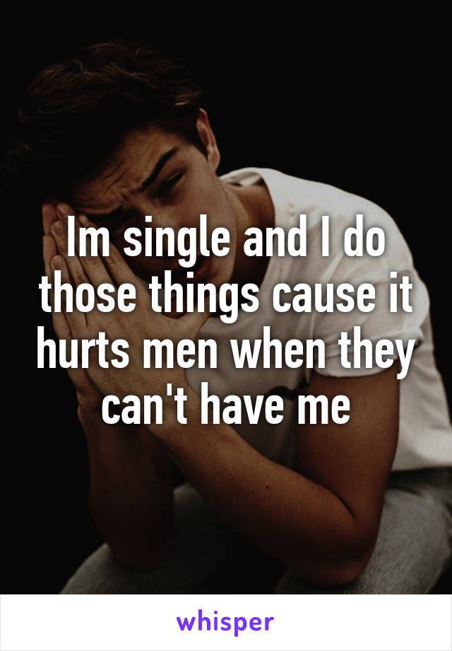 Im single and I do those things cause it hurts men when they can't have me