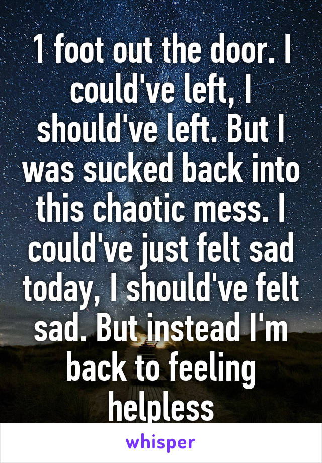 1 foot out the door. I could've left, I should've left. But I was sucked back into this chaotic mess. I could've just felt sad today, I should've felt sad. But instead I'm back to feeling helpless