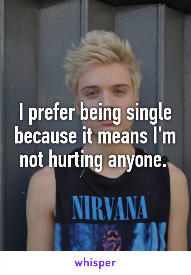 I prefer being single because it means I'm not hurting anyone. 