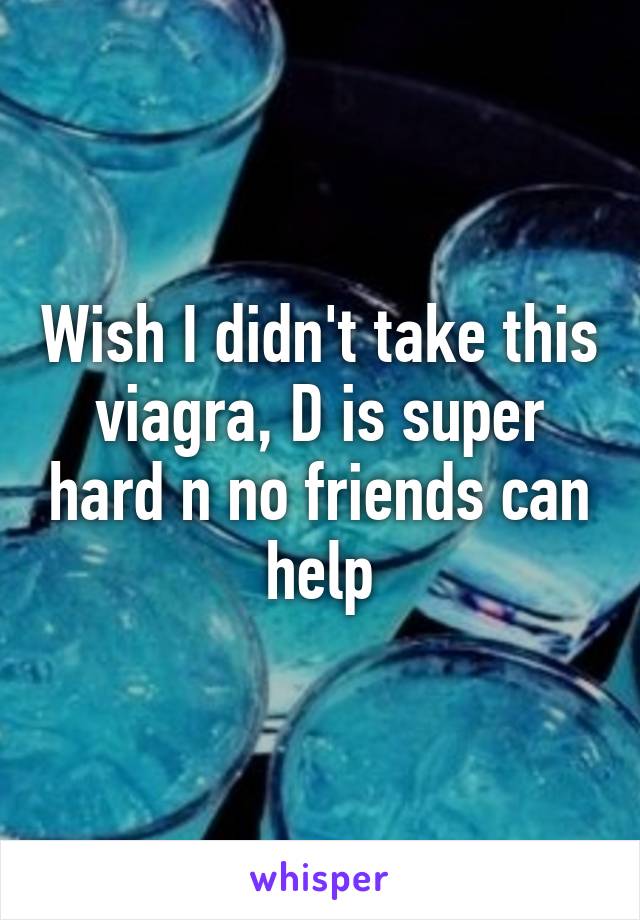 Wish I didn't take this viagra, D is super hard n no friends can help