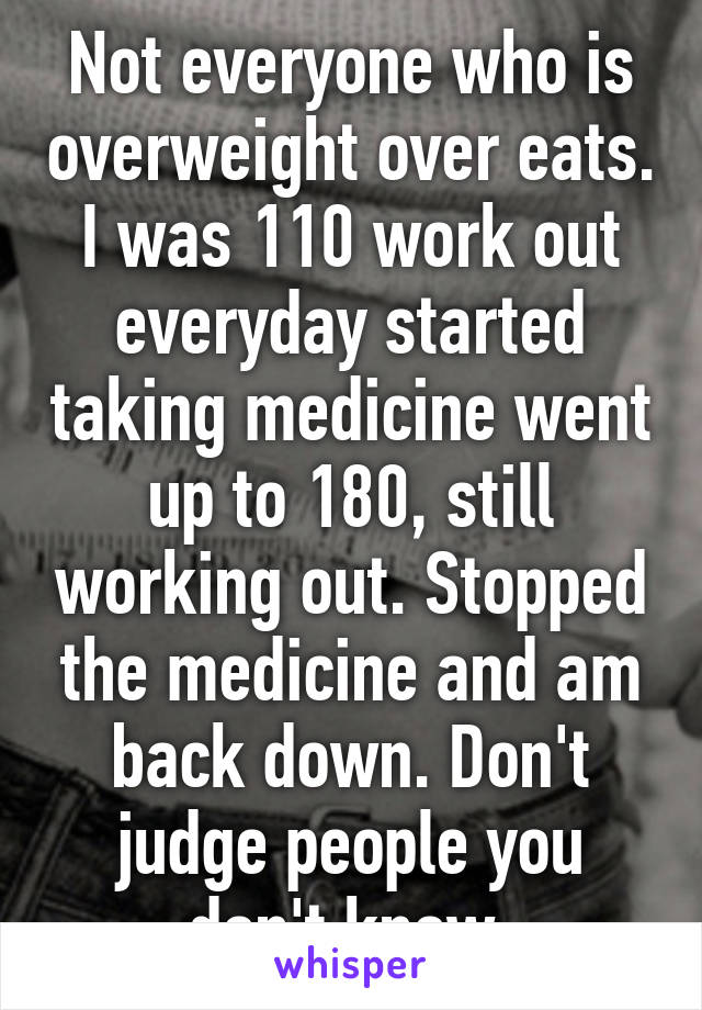 Not everyone who is overweight over eats. I was 110 work out everyday started taking medicine went up to 180, still working out. Stopped the medicine and am back down. Don't judge people you don't know.