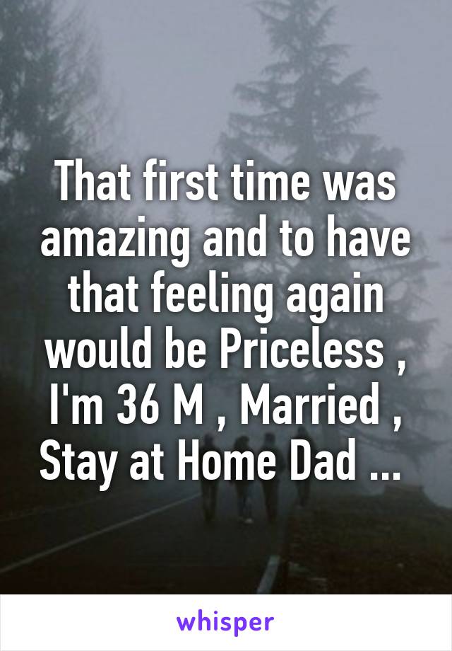 That first time was amazing and to have that feeling again would be Priceless , I'm 36 M , Married , Stay at Home Dad ... 