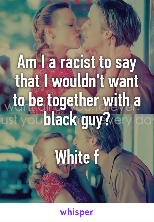 Am I a racist to say that I wouldn't want to be together with a black guy?

White f