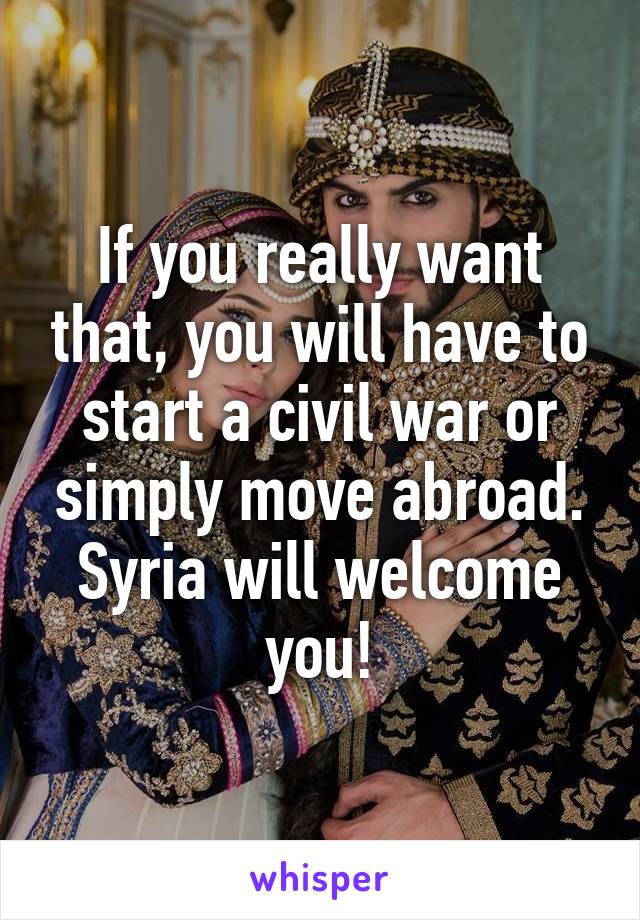 If you really want that, you will have to start a civil war or simply move abroad. Syria will welcome you!