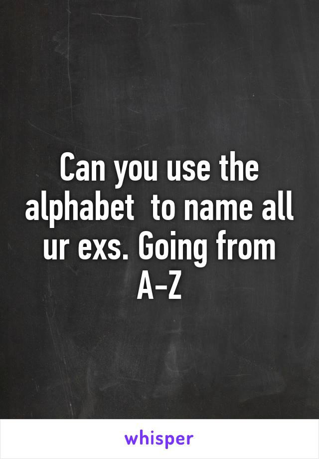 Can you use the alphabet  to name all ur exs. Going from A-Z