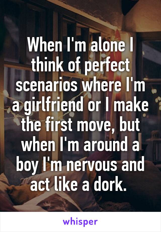 When I'm alone I think of perfect scenarios where I'm a girlfriend or I make the first move, but when I'm around a boy I'm nervous and act like a dork. 