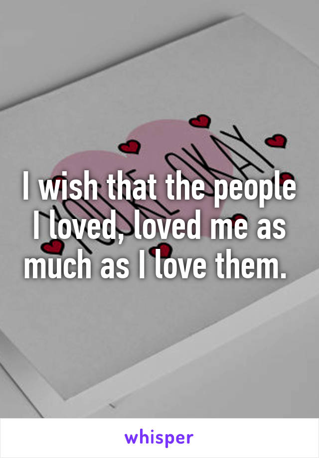 I wish that the people I loved, loved me as much as I love them. 