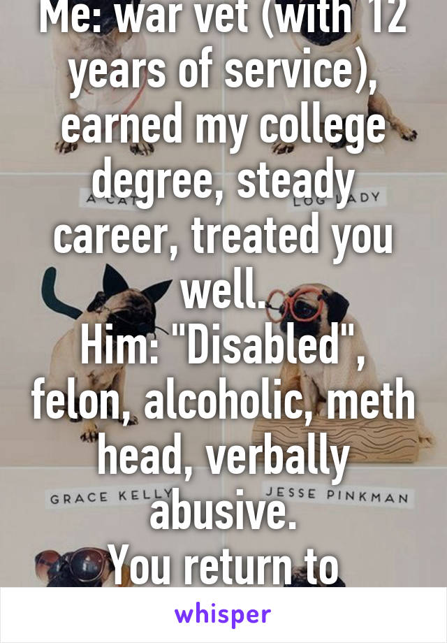 Me: war vet (with 12 years of service), earned my college degree, steady career, treated you well.
Him: "Disabled", felon, alcoholic, meth head, verbally abusive.
You return to him....smart.