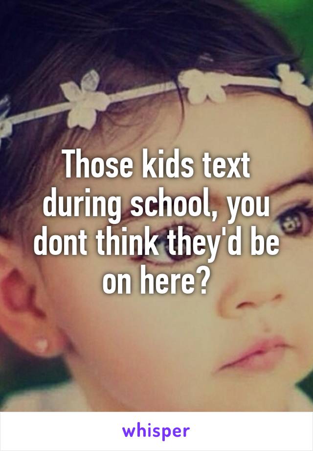 Those kids text during school, you dont think they'd be on here?