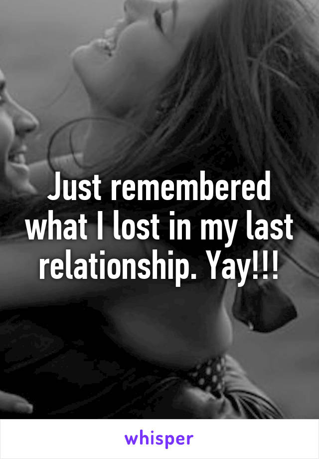 Just remembered what I lost in my last relationship. Yay!!!