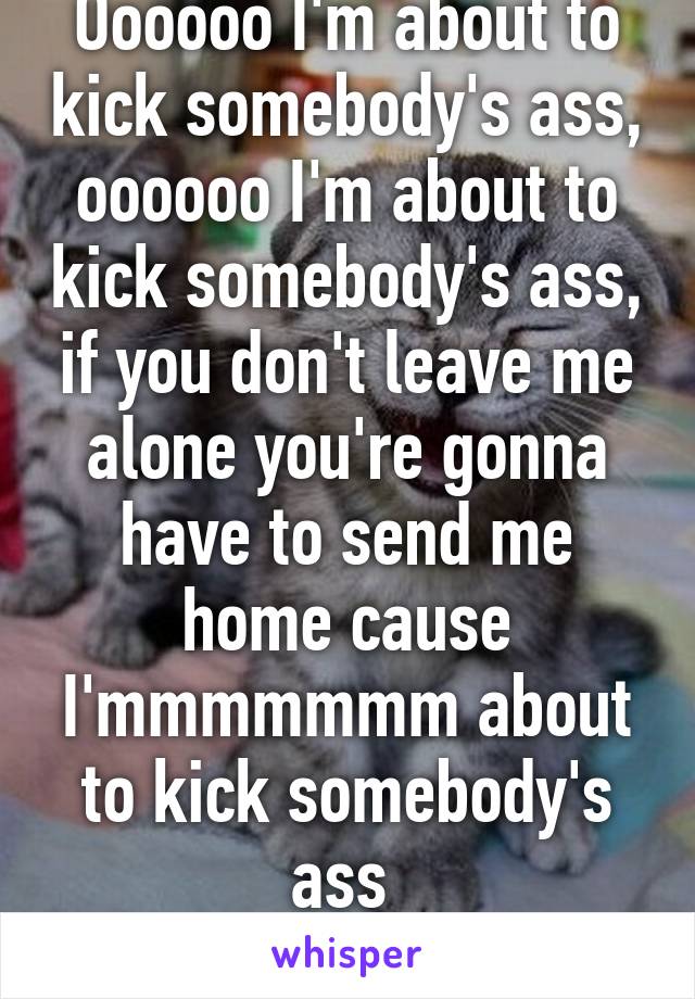 Oooooo I'm about to kick somebody's ass, oooooo I'm about to kick somebody's ass, if you don't leave me alone you're gonna have to send me home cause I'mmmmmmm about to kick somebody's ass 
