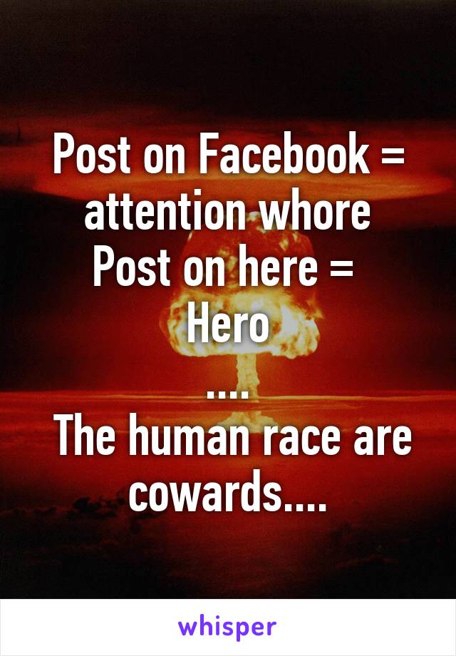 Post on Facebook = attention whore
Post on here = 
Hero
....
 The human race are cowards....