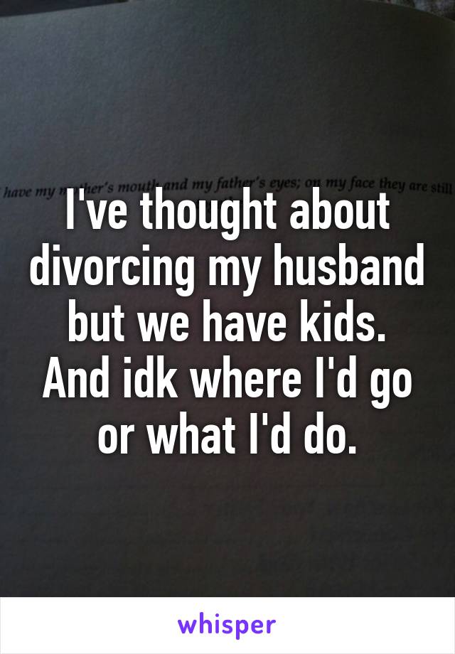 I've thought about divorcing my husband but we have kids. And idk where I'd go or what I'd do.