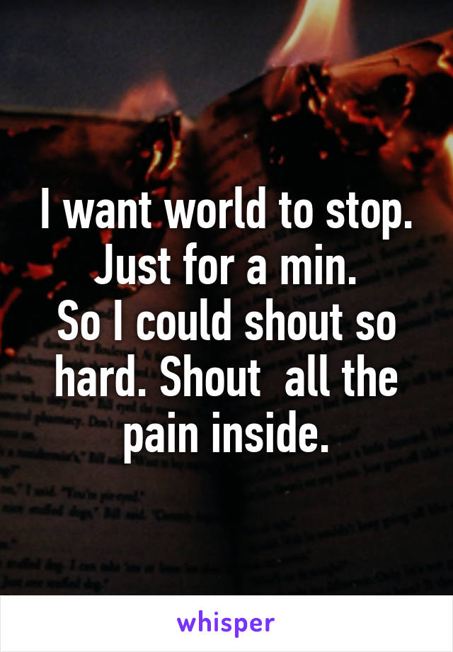 I want world to stop. Just for a min.
So I could shout so hard. Shout  all the pain inside.