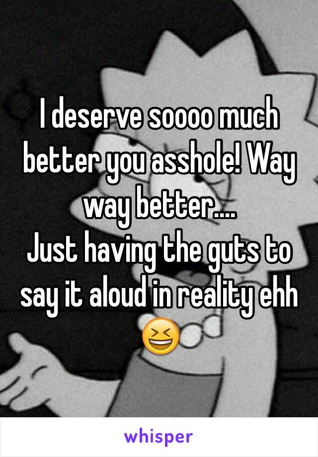 I deserve soooo much better you asshole! Way way better....
Just having the guts to say it aloud in reality ehh 😆