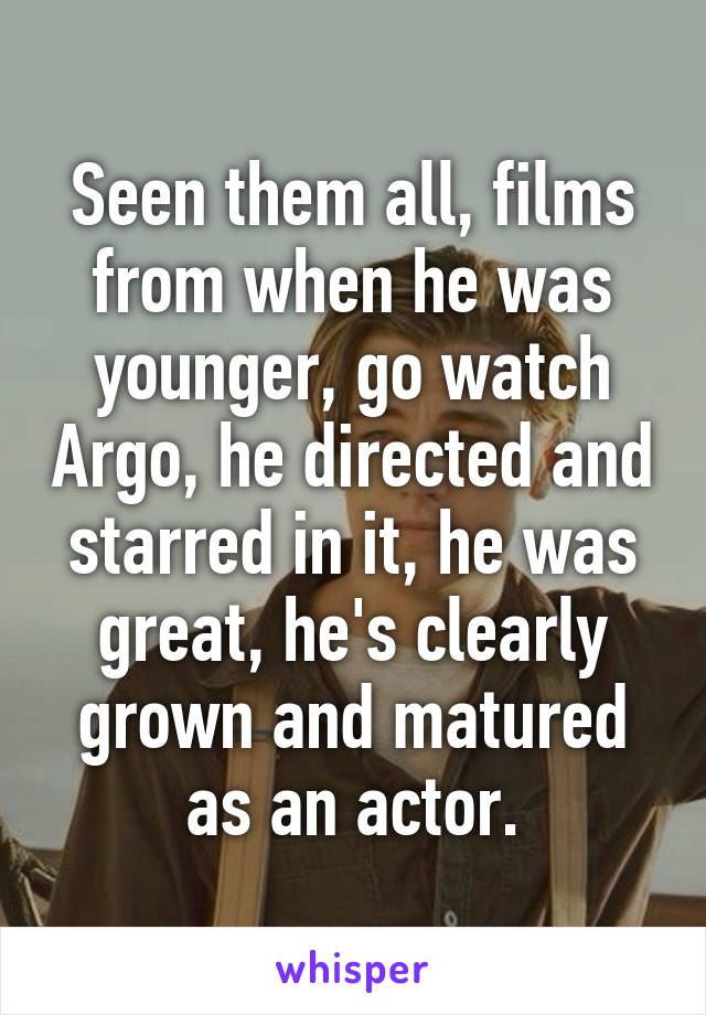 Seen them all, films from when he was younger, go watch Argo, he directed and starred in it, he was great, he's clearly grown and matured as an actor.