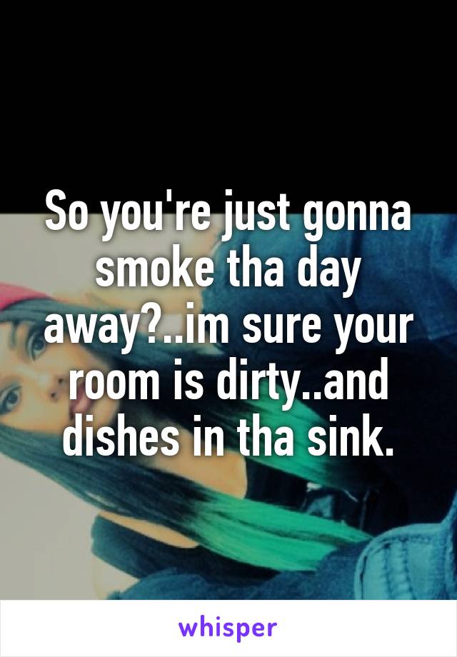 So you're just gonna smoke tha day away?..im sure your room is dirty..and dishes in tha sink.