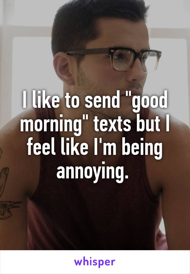 I like to send "good morning" texts but I feel like I'm being annoying. 