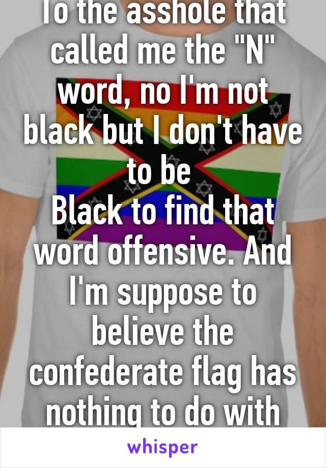 To the asshole that called me the "N" word, no I'm not black but I don't have to be 
Black to find that word offensive. And I'm suppose to believe the confederate flag has nothing to do with hate??