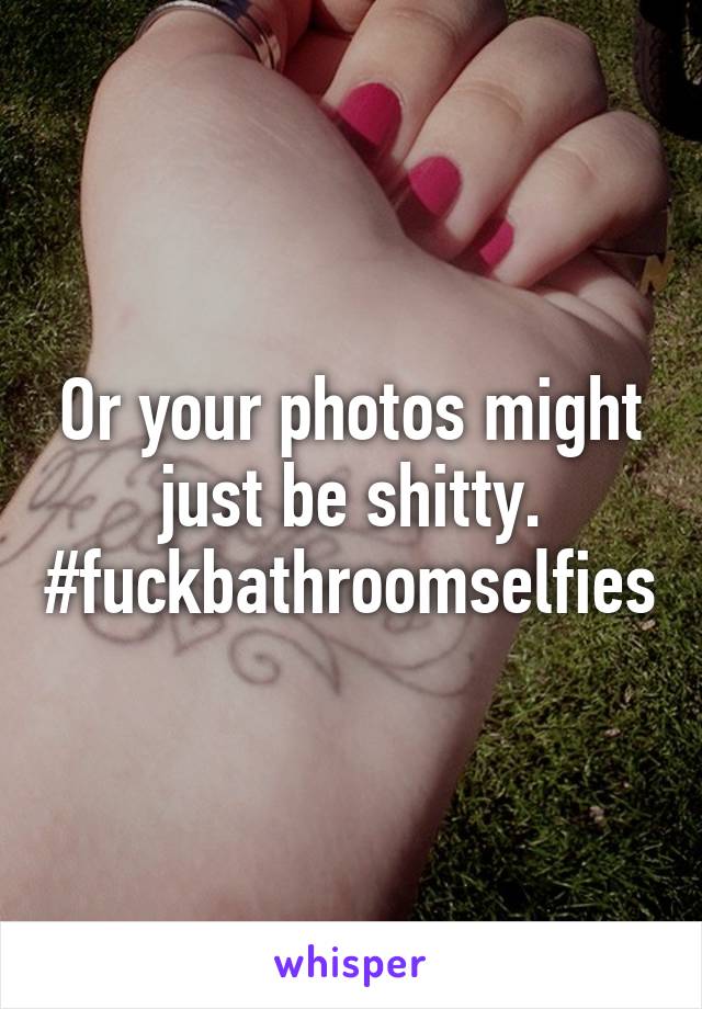 Or your photos might just be shitty. #fuckbathroomselfies