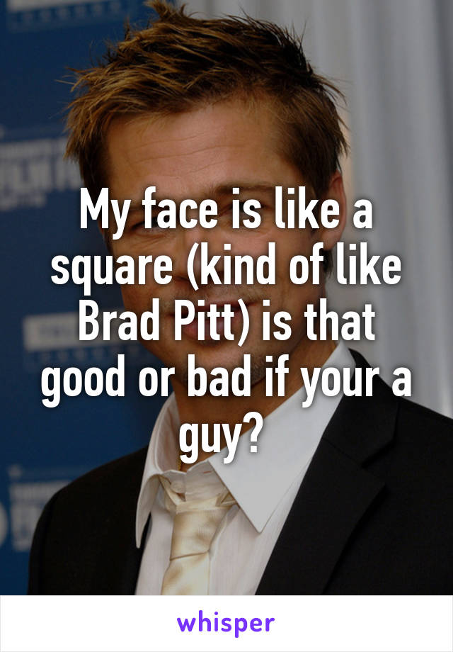 My face is like a square (kind of like Brad Pitt) is that good or bad if your a guy? 