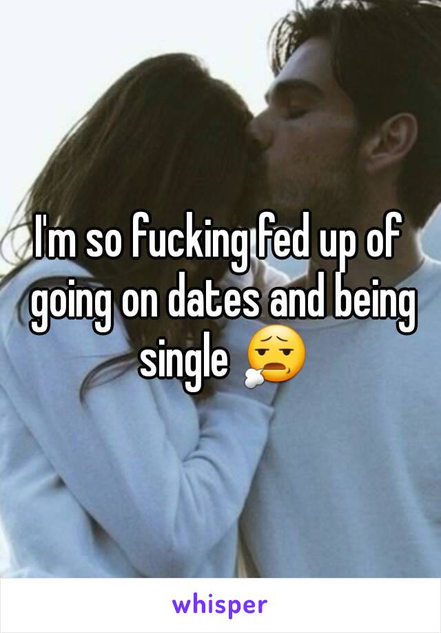 I'm so fucking fed up of going on dates and being single 😧