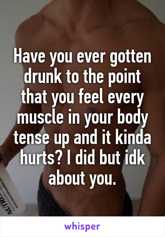 Have you ever gotten drunk to the point that you feel every muscle in your body tense up and it kinda hurts? I did but idk about you.