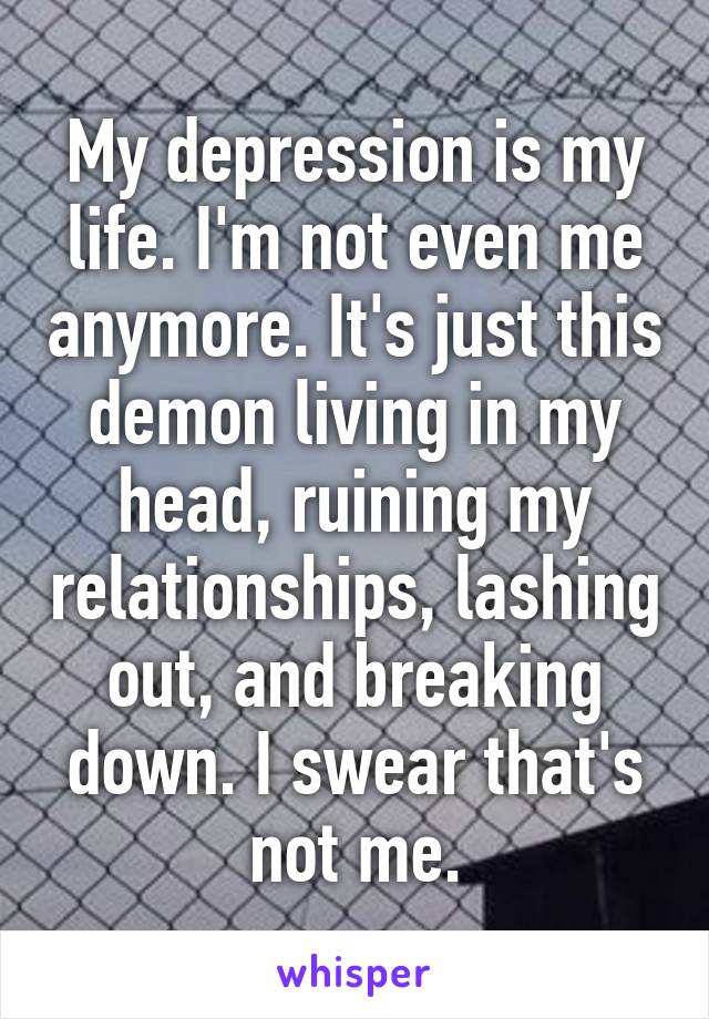 My depression is my life. I'm not even me anymore. It's just this demon living in my head, ruining my relationships, lashing out, and breaking down. I swear that's not me.