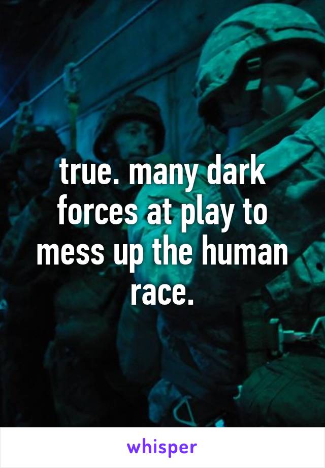 true. many dark forces at play to mess up the human race.