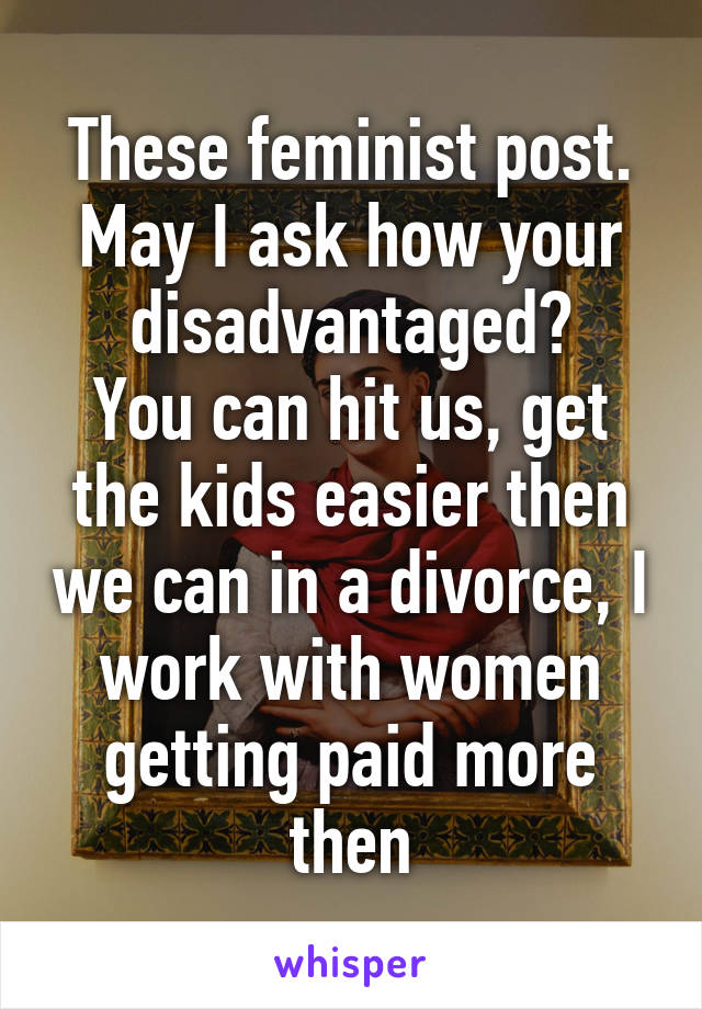 These feminist post.
May I ask how your disadvantaged?
You can hit us, get the kids easier then we can in a divorce, I work with women getting paid more then