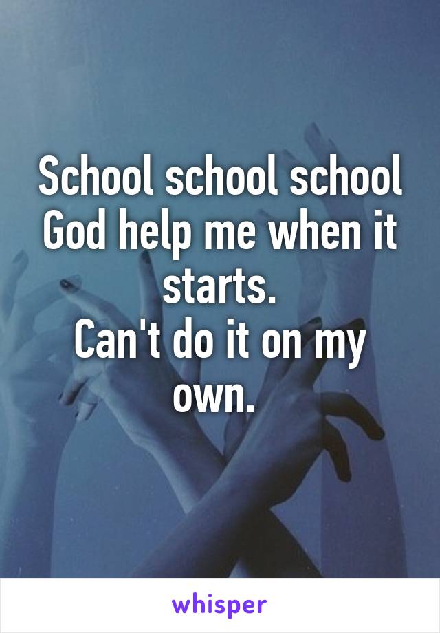 School school school
God help me when it starts.
Can't do it on my own. 
