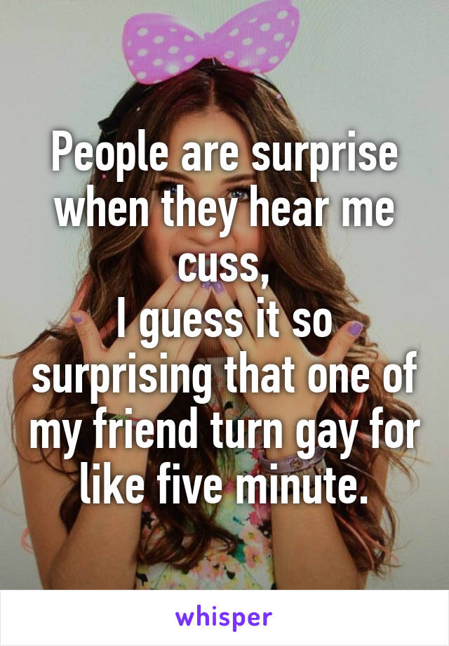 People are surprise when they hear me cuss,
I guess it so surprising that one of my friend turn gay for like five minute.