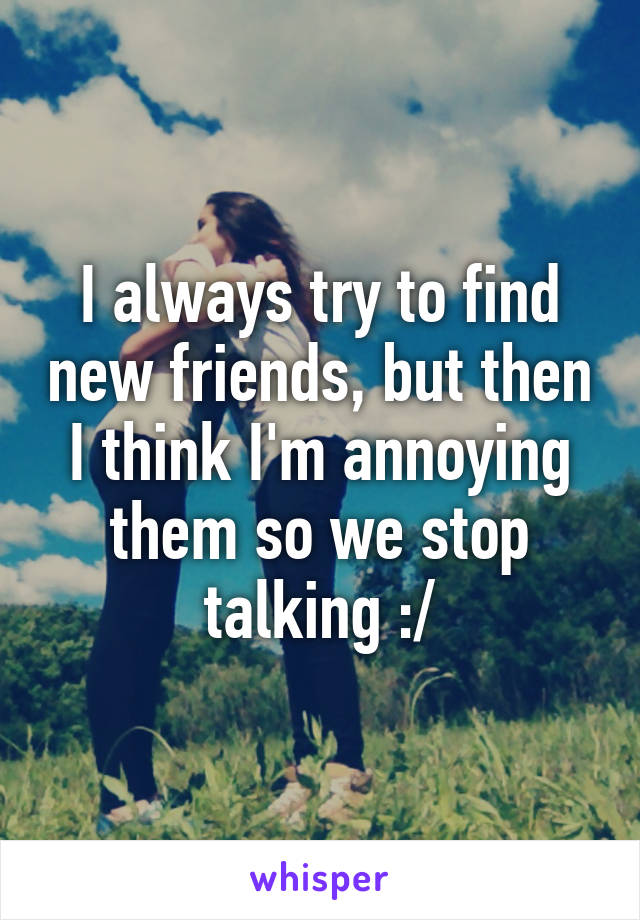 I always try to find new friends, but then I think I'm annoying them so we stop talking :/