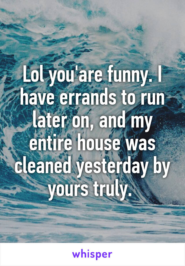 Lol you'are funny. I have errands to run later on, and my entire house was cleaned yesterday by yours truly. 