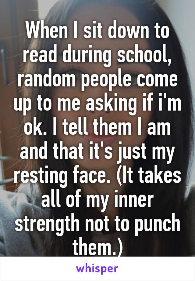 When I sit down to read during school, random people come up to me asking if i'm ok. I tell them I am and that it's just my resting face. (It takes all of my inner strength not to punch them.)