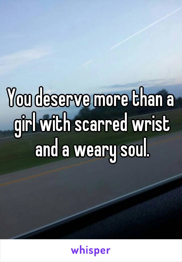 You deserve more than a girl with scarred wrist and a weary soul.