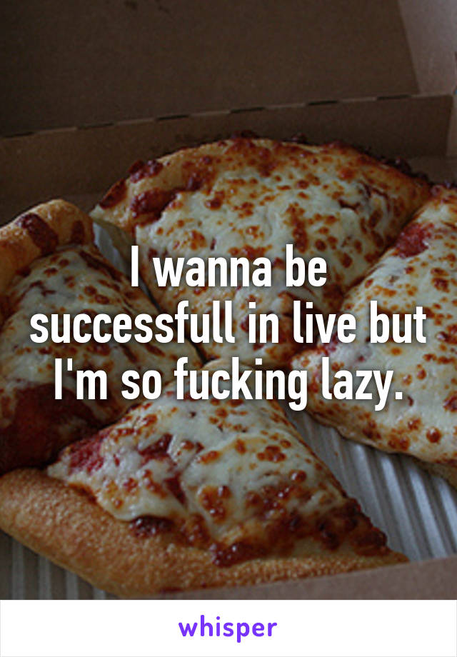 I wanna be successfull in live but I'm so fucking lazy.