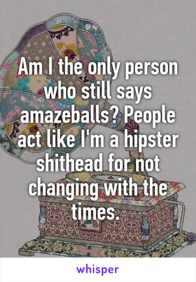 Am I the only person who still says amazeballs? People act like I'm a hipster shithead for not changing with the times. 