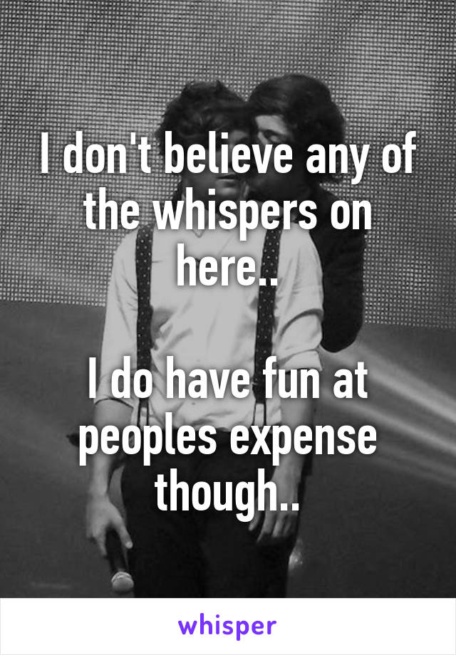 I don't believe any of the whispers on here..

I do have fun at peoples expense though..