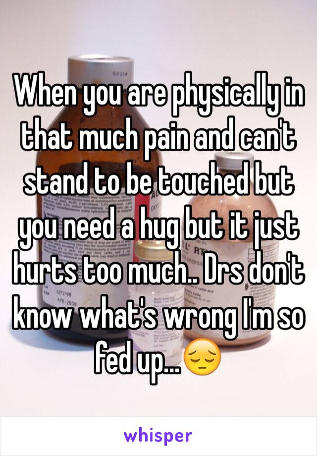 When you are physically in that much pain and can't stand to be touched but you need a hug but it just hurts too much.. Drs don't know what's wrong I'm so fed up...😔