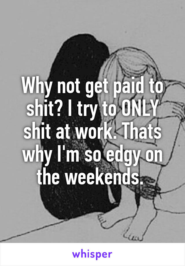 Why not get paid to shit? I try to ONLY shit at work. Thats why I'm so edgy on the weekends. 