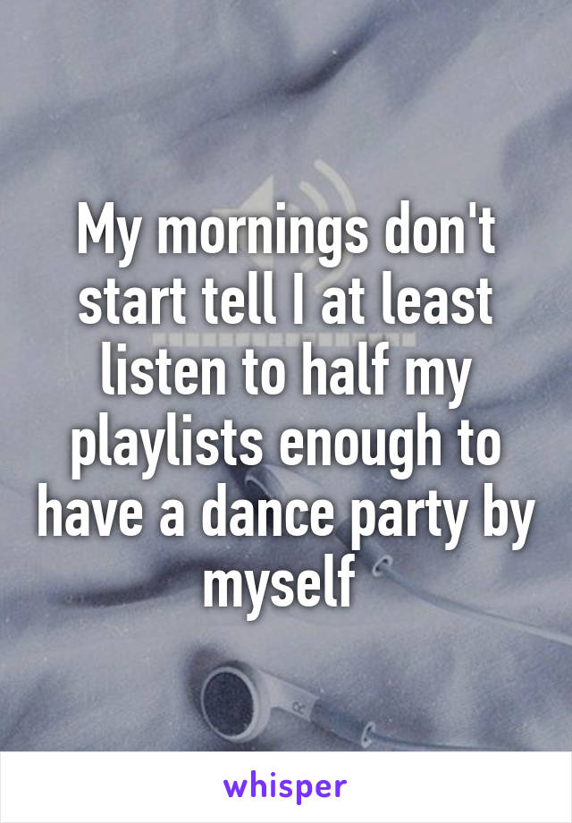 My mornings don't start tell I at least listen to half my playlists enough to have a dance party by myself 