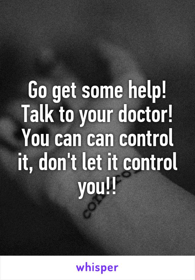 Go get some help! Talk to your doctor! You can can control it, don't let it control you!!