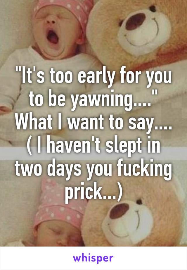 "It's too early for you to be yawning...." What I want to say.... ( I haven't slept in two days you fucking prick...)